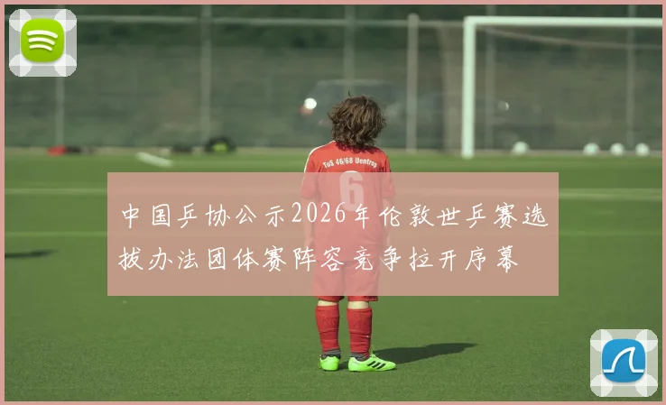 中国乒协公示2026年伦敦世乒赛选拔办法团体赛阵容竞争拉开序幕