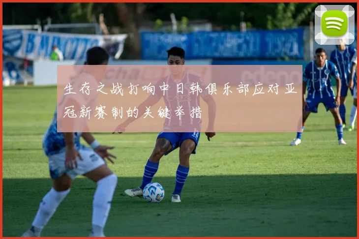 生存之战打响中日韩俱乐部应对亚冠新赛制的关键举措